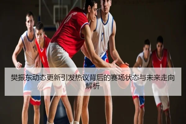 樊振东动态更新引发热议背后的赛场状态与未来走向解析