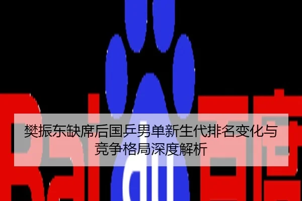 樊振东缺席后国乒男单新生代排名变化与竞争格局深度解析