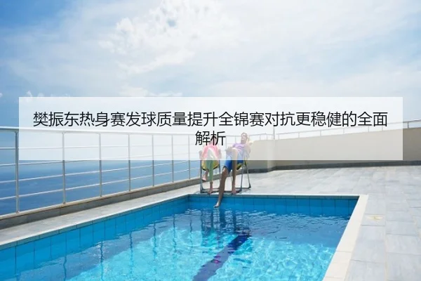 樊振东热身赛发球质量提升全锦赛对抗更稳健的全面解析