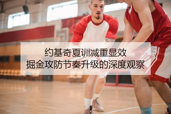 约基奇夏训减重显效 掘金攻防节奏升级的深度观察
