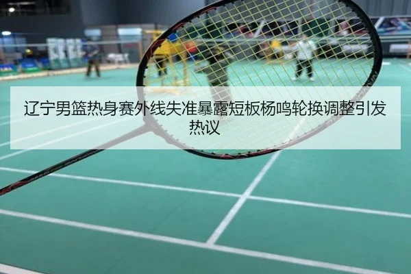 辽宁男篮热身赛外线失准暴露短板杨鸣轮换调整引发热议