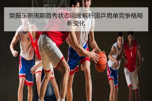 樊振东新周期首秀状态回暖解析国乒男单竞争格局新变化